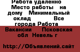 Работа удаленно › Место работы ­ на дому › Минимальный оклад ­ 1 000 - Все города Работа » Вакансии   . Псковская обл.,Невель г.